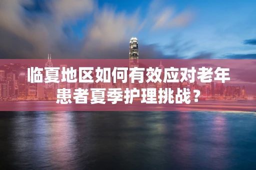 临夏地区如何有效应对老年患者夏季护理挑战？