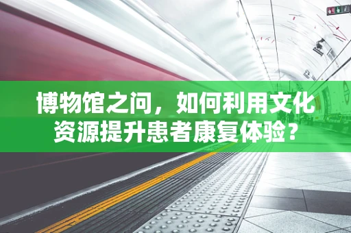 博物馆之问，如何利用文化资源提升患者康复体验？