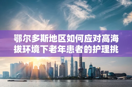 鄂尔多斯地区如何应对高海拔环境下老年患者的护理挑战？