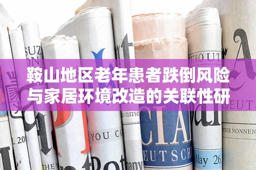 鞍山地区老年患者跌倒风险与家居环境改造的关联性研究