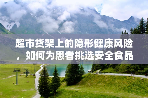 超市货架上的隐形健康风险，如何为患者挑选安全食品？