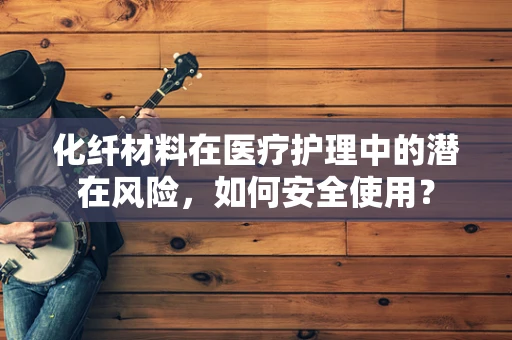 化纤材料在医疗护理中的潜在风险，如何安全使用？