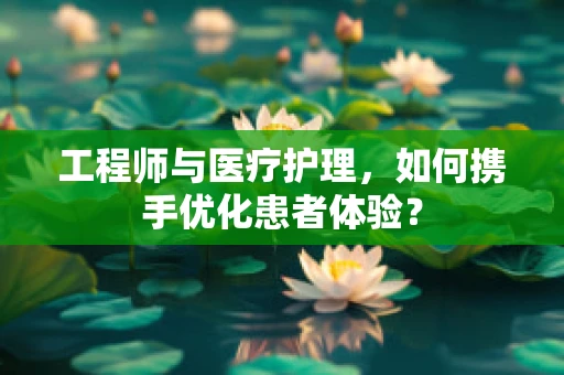 工程师与医疗护理，如何携手优化患者体验？