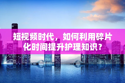 短视频时代，如何利用碎片化时间提升护理知识？
