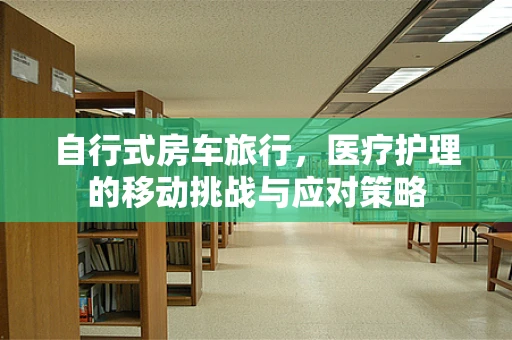 自行式房车旅行，医疗护理的移动挑战与应对策略