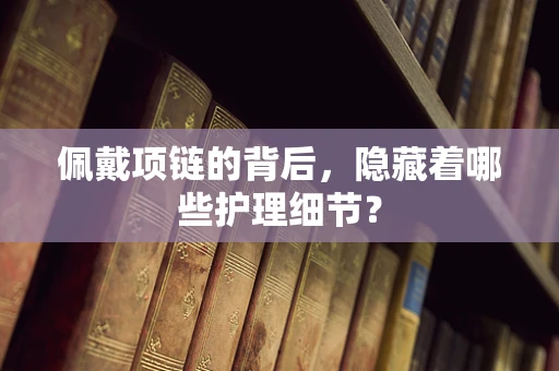 佩戴项链的背后，隐藏着哪些护理细节？
