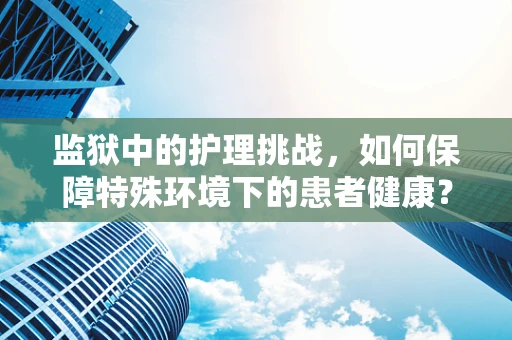 监狱中的护理挑战，如何保障特殊环境下的患者健康？