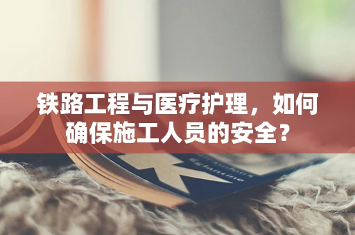 铁路工程与医疗护理，如何确保施工人员的安全？