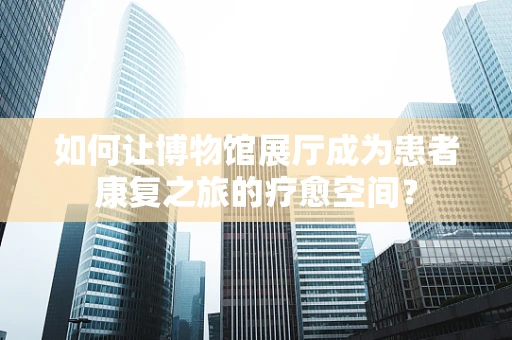 如何让博物馆展厅成为患者康复之旅的疗愈空间？