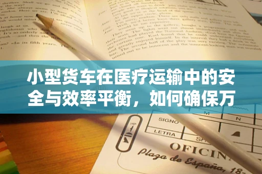 小型货车在医疗运输中的安全与效率平衡，如何确保万无一失？