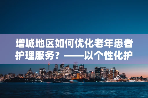 增城地区如何优化老年患者护理服务？——以个性化护理计划为关键