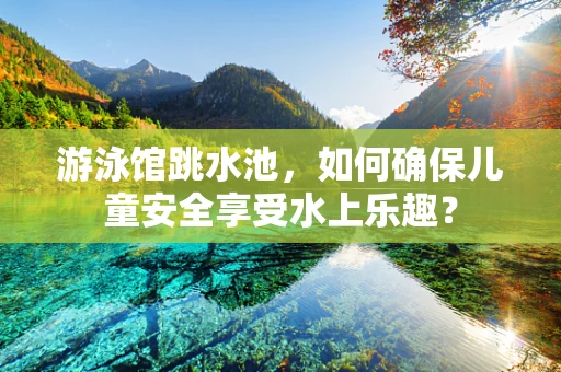 游泳馆跳水池，如何确保儿童安全享受水上乐趣？