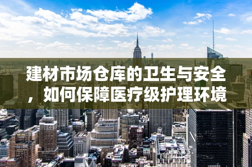 建材市场仓库的卫生与安全，如何保障医疗级护理环境？