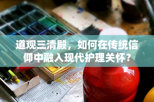 道观三清殿，如何在传统信仰中融入现代护理关怀？