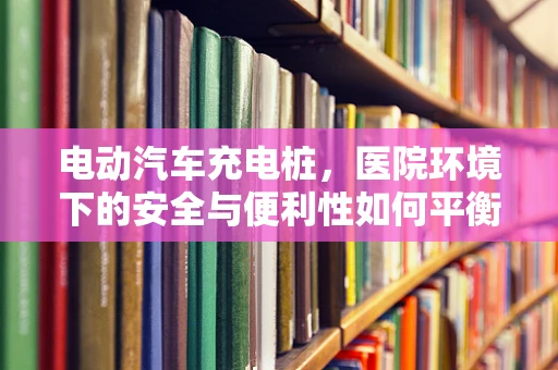 电动汽车充电桩，医院环境下的安全与便利性如何平衡？