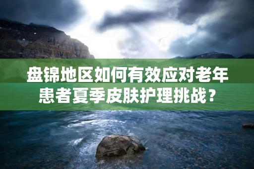 盘锦地区如何有效应对老年患者夏季皮肤护理挑战？