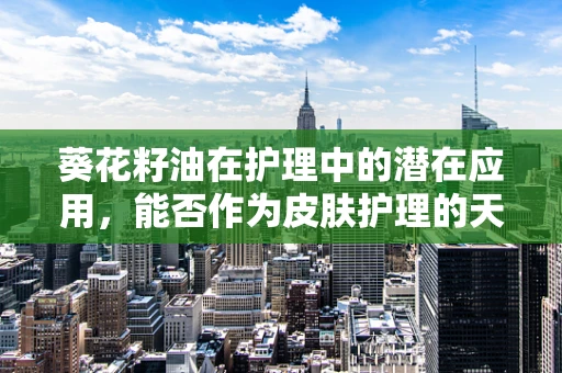 葵花籽油在护理中的潜在应用，能否作为皮肤护理的天然选择？