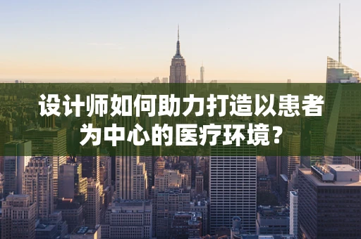 设计师如何助力打造以患者为中心的医疗环境？