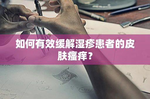 如何有效缓解湿疹患者的皮肤瘙痒？