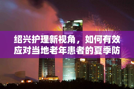 绍兴护理新视角，如何有效应对当地老年患者的夏季防暑挑战？
