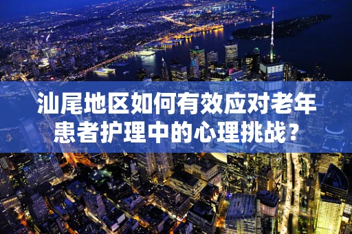 汕尾地区如何有效应对老年患者护理中的心理挑战？
