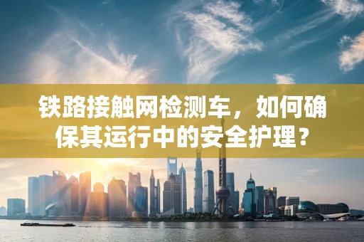 铁路接触网检测车，如何确保其运行中的安全护理？