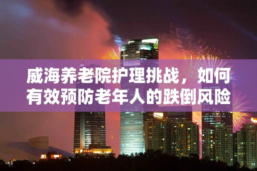 威海养老院护理挑战，如何有效预防老年人的跌倒风险？
