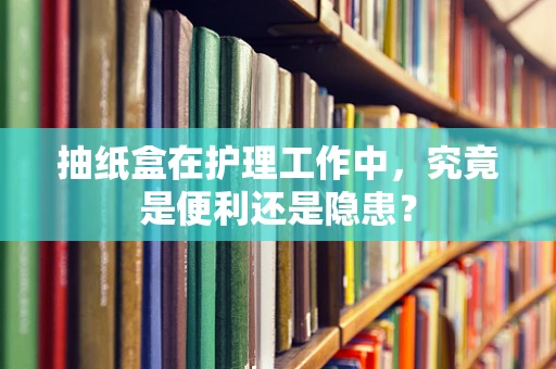 抽纸盒在护理工作中，究竟是便利还是隐患？