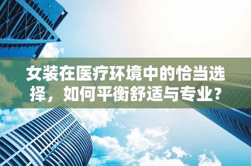 女装在医疗环境中的恰当选择，如何平衡舒适与专业？