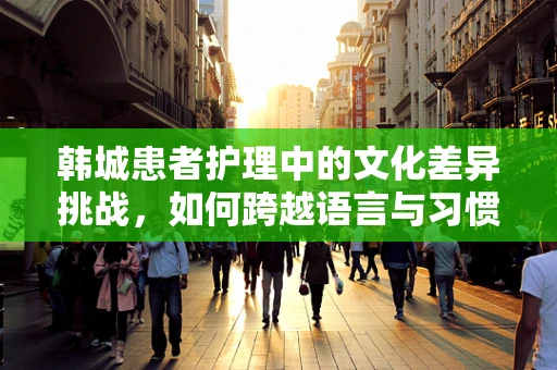 韩城患者护理中的文化差异挑战，如何跨越语言与习惯的鸿沟？