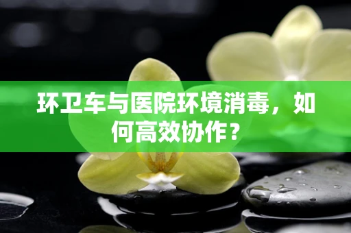 环卫车与医院环境消毒，如何高效协作？