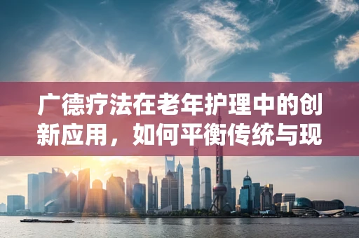 广德疗法在老年护理中的创新应用，如何平衡传统与现代？