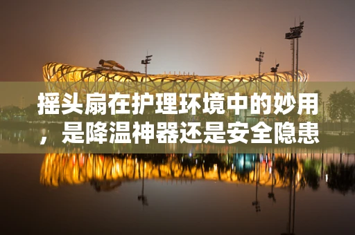 摇头扇在护理环境中的妙用，是降温神器还是安全隐患？