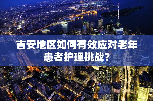 吉安地区如何有效应对老年患者护理挑战？