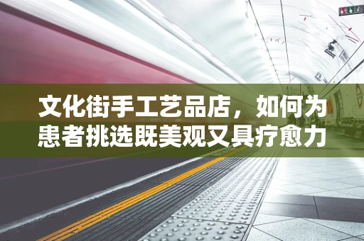 文化街手工艺品店，如何为患者挑选既美观又具疗愈力的手工艺品？