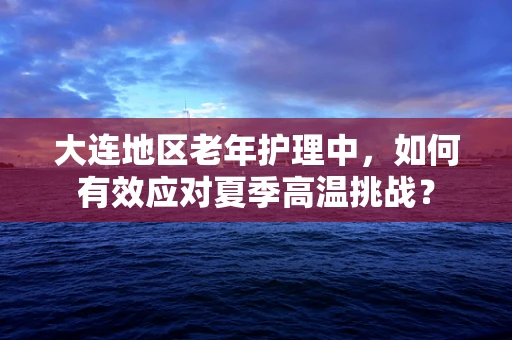 大连地区老年护理中，如何有效应对夏季高温挑战？