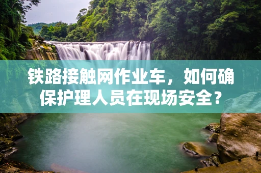铁路接触网作业车，如何确保护理人员在现场安全？