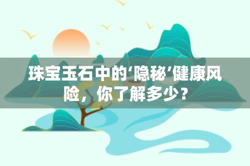 珠宝玉石中的‘隐秘’健康风险，你了解多少？
