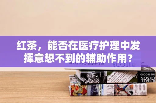 红茶，能否在医疗护理中发挥意想不到的辅助作用？