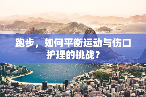跑步，如何平衡运动与伤口护理的挑战？