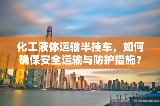 化工液体运输半挂车，如何确保安全运输与防护措施？