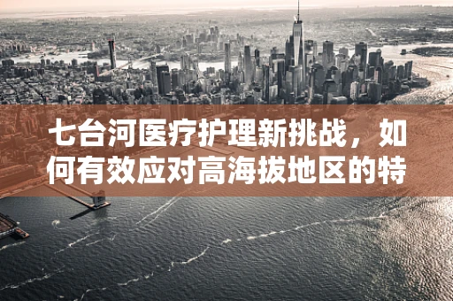 七台河医疗护理新挑战，如何有效应对高海拔地区的特殊护理需求？