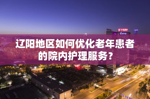 辽阳地区如何优化老年患者的院内护理服务？