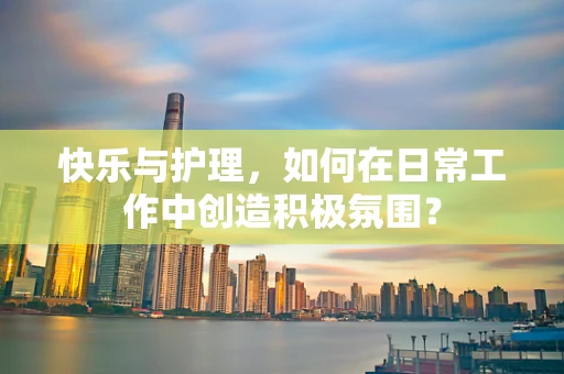 快乐与护理，如何在日常工作中创造积极氛围？
