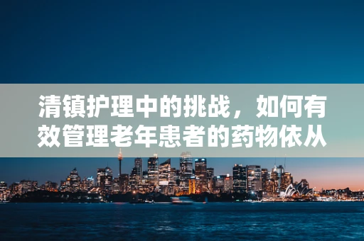 清镇护理中的挑战，如何有效管理老年患者的药物依从性？