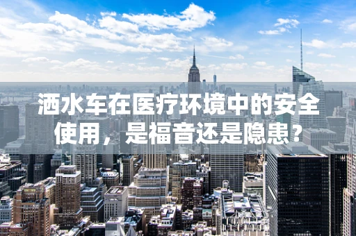 洒水车在医疗环境中的安全使用，是福音还是隐患？