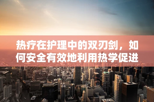 热疗在护理中的双刃剑，如何安全有效地利用热学促进患者康复？
