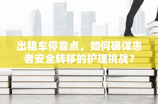 出租车停靠点，如何确保患者安全转移的护理挑战？