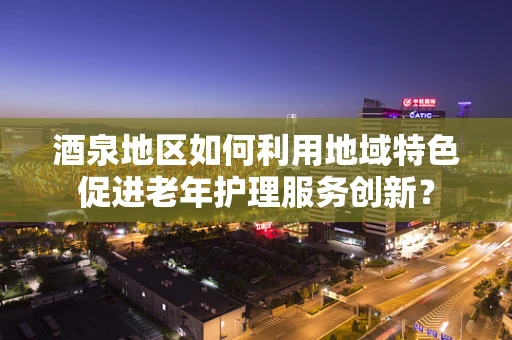 酒泉地区如何利用地域特色促进老年护理服务创新？