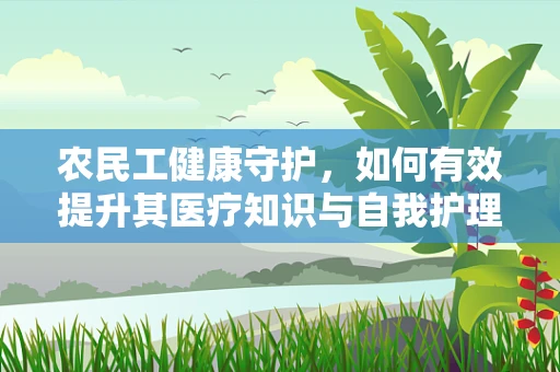 农民工健康守护，如何有效提升其医疗知识与自我护理能力？